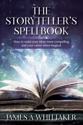 The Storyteller's Spellbook: How to make your ideas more compelling and your career more magical by Whittaker, James a.