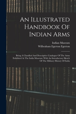 An Illustrated Handbook Of Indian Arms: Being A Classified And Descriptive Catalogue Of The Arms Exhibited At The India Museum: With An Introductory S by Museum, Indian