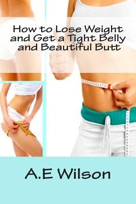 How to Lose Weight And Get a Tight Belly and Beautiful Butt by Wilson, A. E.