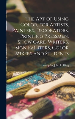 The Art of Using Color, for Artists, Painters, Decorators, Printing Pressmen, Show Card Writers, Sign Painters, Color Mixers and Students by King, John L. Compiler