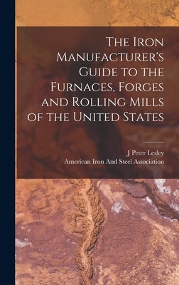 The Iron Manufacturer's Guide to the Furnaces, Forges and Rolling Mills of the United States by Lesley, J. Peter