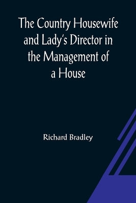 The Country Housewife and Lady's Director In the Management of a House, and the Delights and Profits of a Farm by Bradley, Richard