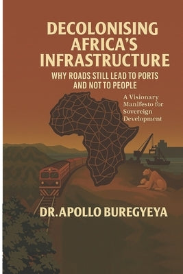 Decolonising Africa's Infrastructure: Why Roads Still Lead to Ports and Not to People by Buregyeya, Apollo