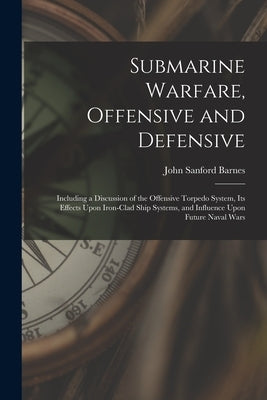 Submarine Warfare, Offensive and Defensive: Including a Discussion of the Offensive Torpedo System, Its Effects Upon Iron-Clad Ship Systems, and Influ by Barnes, John Sanford