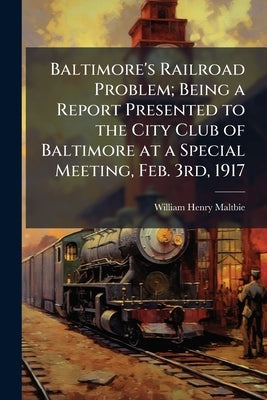 Baltimore's Railroad Problem; Being a Report Presented to the City Club of Baltimore at a Special Meeting, Feb. 3rd, 1917 by Maltbie, William Henry