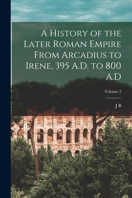 A History of the Later Roman Empire From Arcadius to Irene, 395 A.D. to 800 A.D; Volume 2 by Bury, J. B. 1861-1927