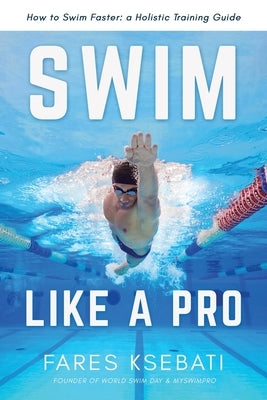 Swim Like A Pro: A Holistic Training Guide on How to Swim Faster & Smarter by Ksebati, Fares