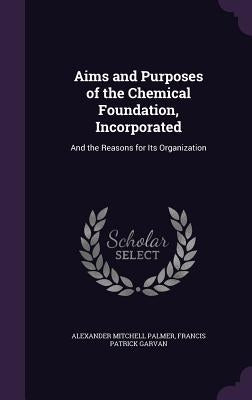 Aims and Purposes of the Chemical Foundation, Incorporated: And the Reasons for Its Organization by Palmer, Alexander Mitchell
