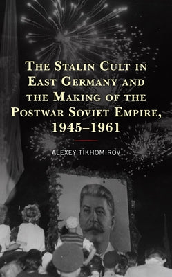 The Stalin Cult in East Germany and the Making of the Postwar Soviet Empire, 1945-1961 by Tikhomirov, Alexey