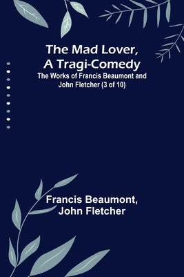 The Mad Lover, a Tragi-Comedy; The Works of Francis Beaumont and John Fletcher (3 of 10) by Beaumont, Francis