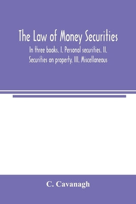 The law of money securities: In three books. I. Personal securities. II. Securities on property. III. Miscellaneous by Cavanagh, C.