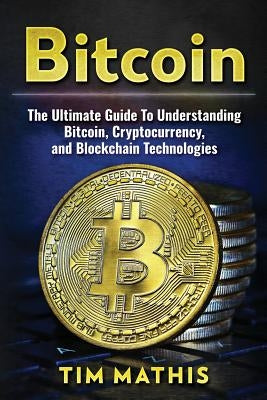 Bitcoin: The Ultimate Guide To Understanding Bitcoin, Cryptocurrency, and Blockchain Technologies by Mathis, Tim