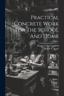 Practical Concrete Work For The School And Home by Campbell, Henry Colin