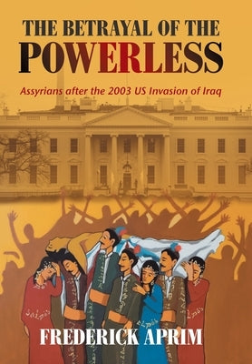 The Betrayal of the Powerless: Assyrians After the 2003 Us Invasion of Iraq by Aprim, Frederick