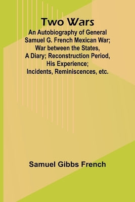 Two Wars: An Autobiography of General Samuel G. French Mexican War; War between the States, a Diary; Reconstruction Period, His Experience; Incidents, by Gibbs French, Samuel