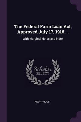 The Federal Farm Loan Act, Approved July 17, 1916 ...: With Marginal Notes and Index by Anonymous