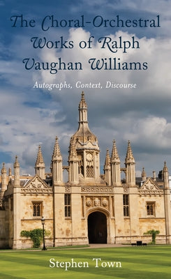 The Choral-Orchestral Works of Ralph Vaughan Williams: Autographs, Context, Discourse by Town, Stephen