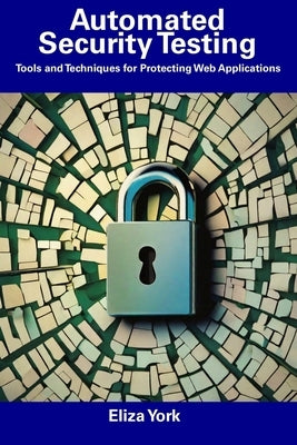 Automated Security Testing: Tools and Techniques for Protecting Web Applications by York, Eliza