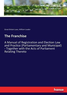 The Franchise: A Manual of Registration and Election Law and Practice (Parliamentary and Municipal) - Together with the Acts of Parliament Relating Th by Laws, Great Britain