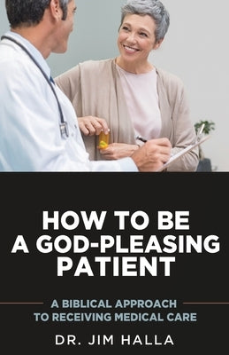 How to Be a God-Pleasing Patient: A Biblical Approach to Receiving Medical Care by Halla, Jim