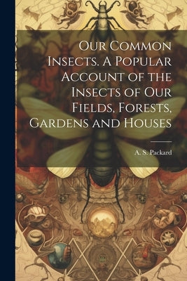 Our Common Insects. A Popular Account of the Insects of Our Fields, Forests, Gardens and Houses by Packard, A. S. (Alpheus Spring) 1839
