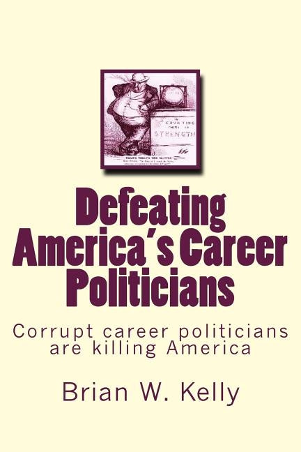 Defeating America's Career Politicians: Corrupt career politicians are killing America by Kelly, Brian W.