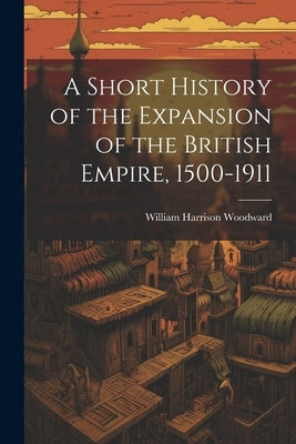 A Short History of the Expansion of the British Empire, 1500-1911 by Woodward, William Harrison 1856-1941