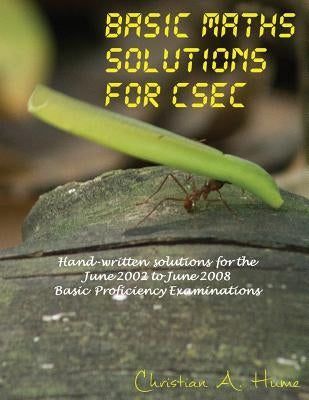 Basic Maths Solutions for CSEC: Hand-written Solutions for the June 2002 to June 2008 CSEC Basic Proficiency Exams by Hume, Christian a.