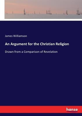 An Argument for the Christian Religion: Drawn from a Comparison of Revelation by Williamson, James