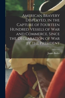 American Bravery Displayed, in the Capture of Fourteen Hundred Vessels of War and Commerce, Since the Declaration of War by the President [microform] by Butler, James 1755?-1842