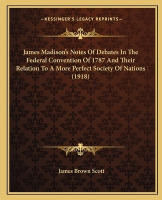 James Madison's Notes Of Debates In The Federal Convention Of 1787 And Their Relation To A More Perfect Society Of Nations (1918) by Scott, James Brown
