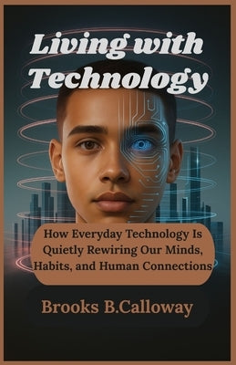 Living with Technology: How Everyday Technology Is Quietly Rewiring Our Minds, Habits, and Human Connections by B. Calloway, Brooks