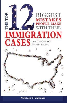 The Top 12 Mistakes People Make with Their Immigration Cases: And How To Avoid Then by Cardenas, Abraham B.