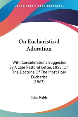On Eucharistical Adoration: With Considerations Suggested By A Late Pastoral Letter, 1858; On The Doctrine Of The Most Holy Eucharist (1867) by Keble, John