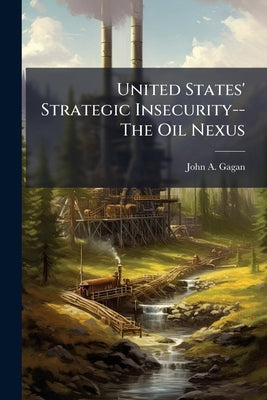 United States' Strategic Insecurity--The Oil Nexus by Gagan, John A.