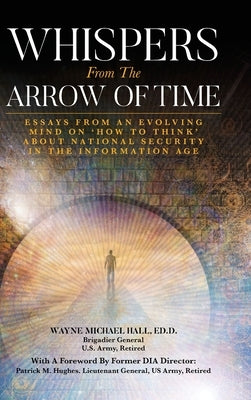 Whispers from the Arrow of Time: Essays from an Evolving Mind on How to Think about National Security in the Information Age by Hall, Wayne Michael
