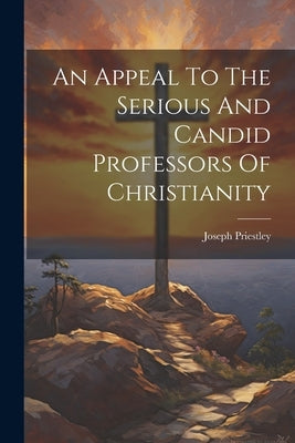 An Appeal To The Serious And Candid Professors Of Christianity by Priestley, Joseph