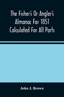 The Fisher'S Or Angler'S Almanac For 1851 Calculated For All Parts Of The United States Containing, Besides The Usual Information Maxims And Hints For by J. Brown, John