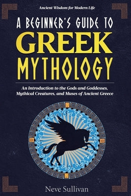 A Beginner's Guide to Greek Mythology: An Introduction to the Gods and Goddesses, Mythical Creatures, and Muses of Ancient Greece by Sullivan, Neve