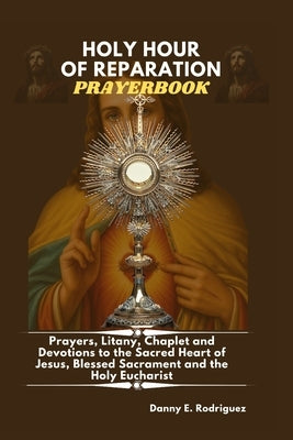Holy Hour of Reparation Prayerbook: Prayers, Litany, Chaplet and Devotions to the Sacred Heart, Blessed Sacrament and the Holy Eucharist by E. Rodriguez, Danny