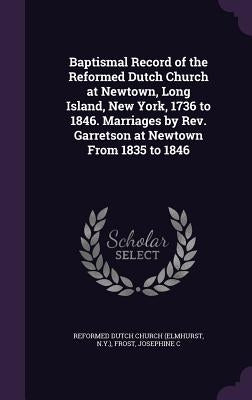 Baptismal Record of the Reformed Dutch Church at Newtown, Long Island, New York, 1736 to 1846. Marriages by REV. Garretson at Newtown from 1835 to 184 by Church, Reformed Dutch