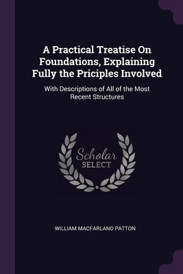 A Practical Treatise On Foundations, Explaining Fully the Priciples Involved: With Descriptions of All of the Most Recent Structures by Patton, William Macfarland