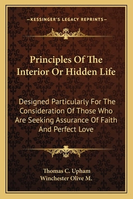 Principles of the Interior or Hidden Life: Designed Particularly for the Consideration of Those Who Are Seeking Assurance of Faith and Perfect Love by Upham, Thomas Cogswell