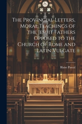 The Provincial Letters, Moral Teachings of the Jesuit Fathers Opposed to the Church of Rome and Latin Vulgate by Pascal, Blaise