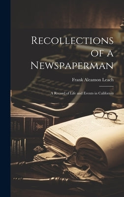Recollections of a Newspaperman: A Record of Life and Events in California by Leach, Frank Aleamon