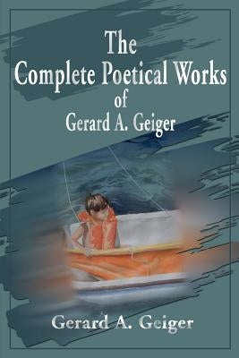 The Complete Poetical Works of Gerard A. Geiger by Geiger, Gerard a.