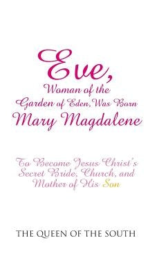Eve, Woman of the Garden of Eden, Was Born Mary Magdalene: To Become Jesus Christ's Secret Bride, Church, and Mother of His Son by The Queen of the South