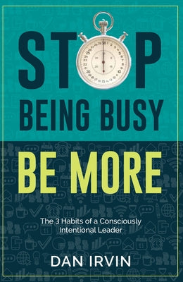 Stop Being Busy Be More: The 3 Habits of a Consciously Intentional Leader by Irvin, Dan