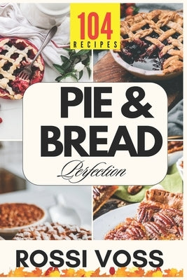 Pie & Bread Perfection: 104 Simple Recipes for Sweet and Savory Bakes From Classic Comforts to Trendy Twists - for Every Occasion. by Voss, Rossi