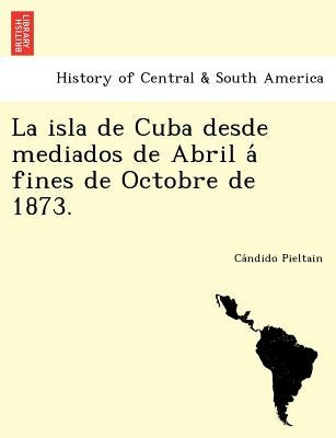 La Isla de Cuba Desde Mediados de Abril a Fines de Octobre de 1873. by Pieltain, Ca Ndido